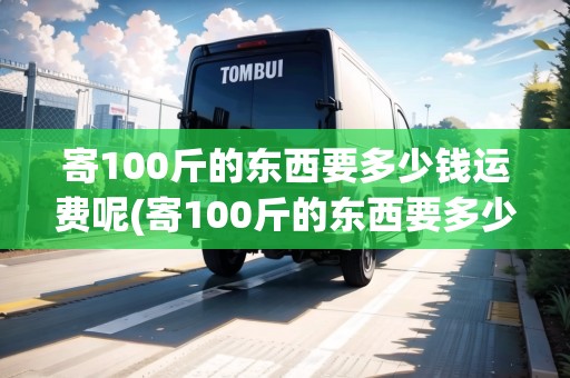 寄100斤的東西要多少錢(qián)運(yùn)費(fèi)呢(寄100斤的東西要多少錢(qián)運(yùn)費(fèi))