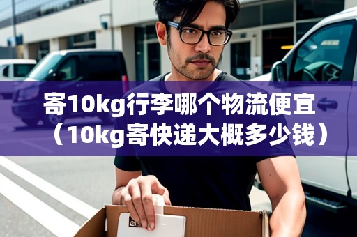 寄10kg行李哪個物流便宜（10kg寄快遞大概多少錢）