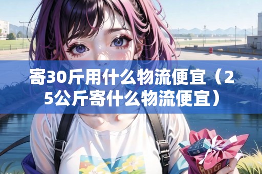 寄30斤用什么物流便宜（25公斤寄什么物流便宜）