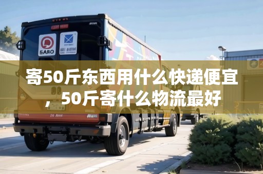 寄50斤東西用什么快遞便宜，50斤寄什么物流最好
