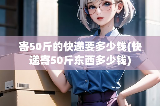 寄50斤的快遞要多少錢(快遞寄50斤東西多少錢)