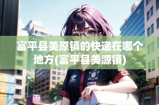 富平縣美原鎮(zhèn)的快遞在哪個(gè)地方(富平縣美源鎮(zhèn))