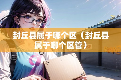 封丘縣屬于哪個區(qū)（封丘縣屬于哪個區(qū)管）