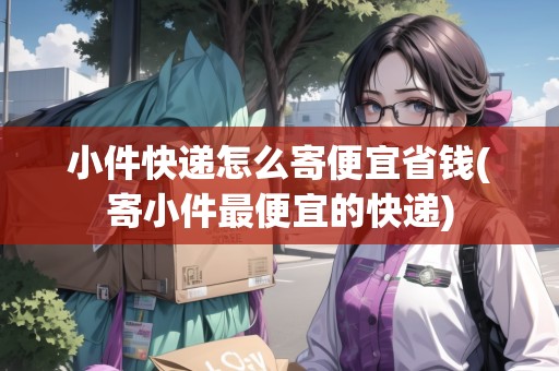 小件快遞怎么寄便宜省錢(寄小件最便宜的快遞)