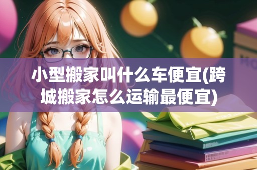 小型搬家叫什么車便宜(跨城搬家怎么運(yùn)輸最便宜)
