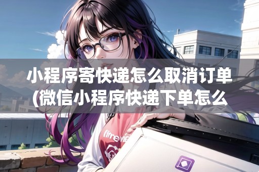 小程序寄快遞怎么取消訂單(微信小程序快遞下單怎么取消) 小程序寄快遞怎么取消訂單(微信小程序快遞下單怎么取消)
