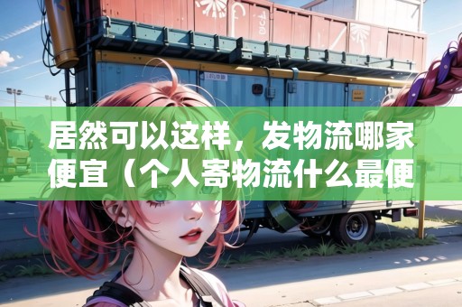居然可以這樣，發(fā)物流哪家便宜（個人寄物流什么最便宜）