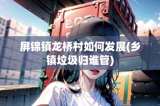 屏錦鎮(zhèn)龍橋村如何發(fā)展(鄉(xiāng)鎮(zhèn)垃圾歸誰(shuí)管) 屏錦鎮(zhèn)龍橋村如何發(fā)展(鄉(xiāng)鎮(zhèn)垃圾歸誰(shuí)管)