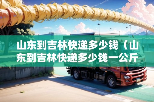 山東到吉林快遞多少錢（山東到吉林快遞多少錢一公斤）
