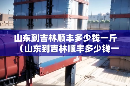 山東到吉林順豐多少錢(qián)一斤（山東到吉林順豐多少錢(qián)一斤運(yùn)費(fèi)）