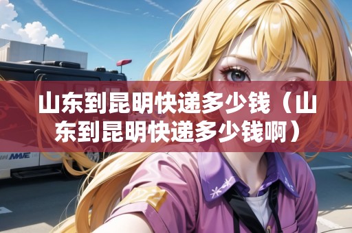 山東到昆明快遞多少錢(山東到昆明快遞多少錢?。? title=