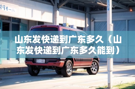山東發(fā)快遞到廣東多久（山東發(fā)快遞到廣東多久能到）