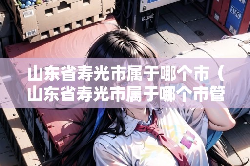 山東省壽光市屬于哪個(gè)市（山東省壽光市屬于哪個(gè)市管）