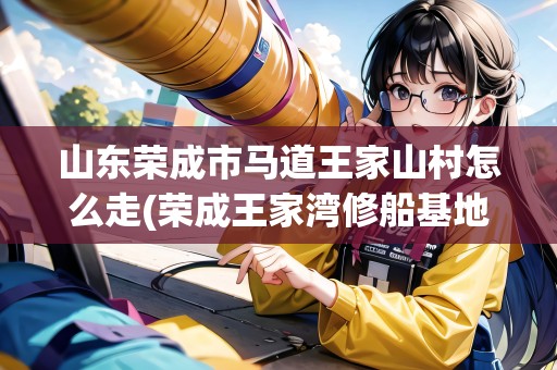 山東榮成市馬道王家山村怎么走(榮成王家灣修船基地在哪) 山東榮成市馬道王家山村怎么走(榮成王家灣修船基地在哪)