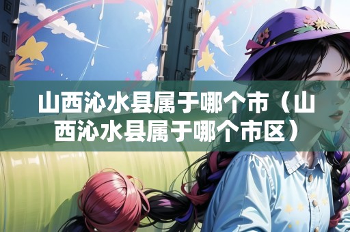 山西沁水縣屬于哪個市（山西沁水縣屬于哪個市區(qū)）