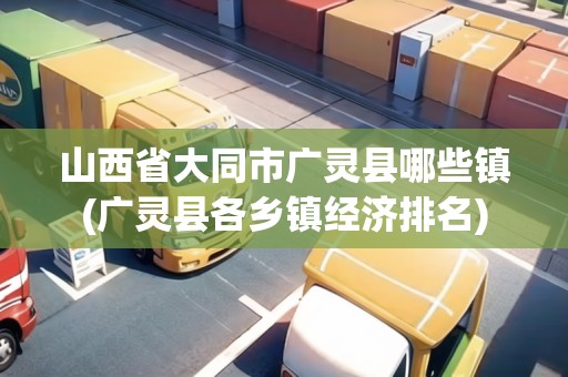 山西省大同市廣靈縣哪些鎮(zhèn)(廣靈縣各鄉(xiāng)鎮(zhèn)經(jīng)濟(jì)排名)
