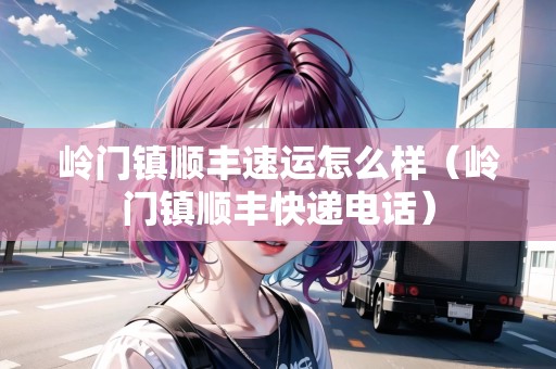 嶺門鎮(zhèn)順豐速運(yùn)怎么樣（嶺門鎮(zhèn)順豐快遞電話）
