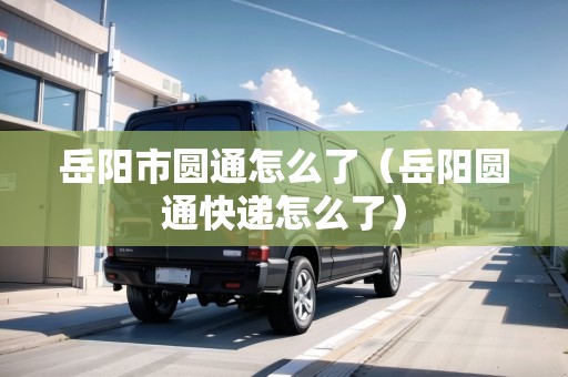 岳陽(yáng)市圓通怎么了（岳陽(yáng)圓通快遞怎么了）
