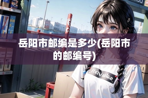 岳陽市郵編是多少(岳陽市的郵編號)