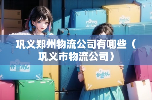 鞏義鄭州物流公司有哪些（鞏義市物流公司）