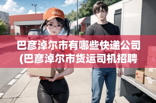 巴彥淖爾市有哪些快遞公司(巴彥淖爾市貨運司機(jī)招聘網(wǎng))