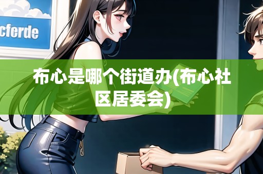 布心是哪個街道辦(布心社區(qū)居委會)
