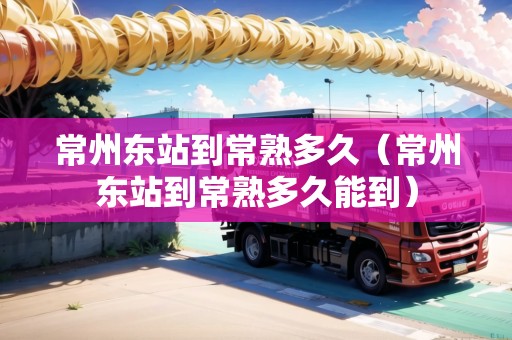 常州東站到常熟多久（常州東站到常熟多久能到）