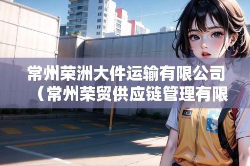 常州榮洲大件運(yùn)輸有限公司(常州榮貿(mào)供應(yīng)鏈管理有限公司怎么樣) 常州榮洲大件運(yùn)輸有限公司(常州榮貿(mào)供應(yīng)鏈管理有限公司怎么樣)