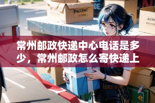 常州郵政快遞中心電話是多少，常州郵政怎么寄快遞上門取件