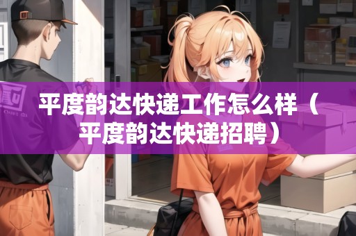 平度韻達(dá)快遞工作怎么樣（平度韻達(dá)快遞招聘）