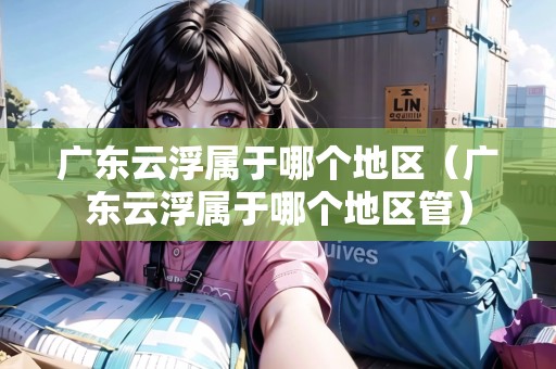 廣東云浮屬于哪個(gè)地區(qū)（廣東云浮屬于哪個(gè)地區(qū)管）