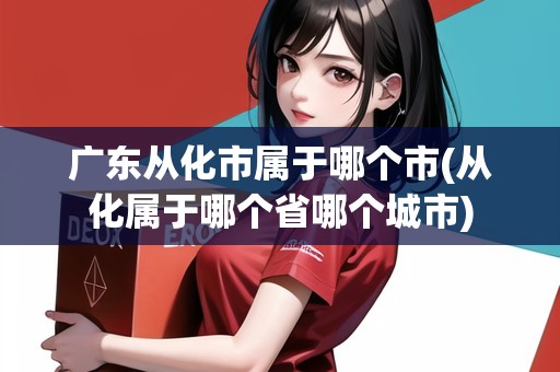 廣東從化市屬于哪個市(從化屬于哪個省哪個城市)