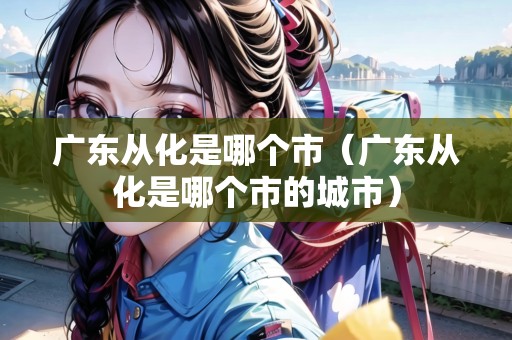 廣東從化是哪個(gè)市（廣東從化是哪個(gè)市的城市）