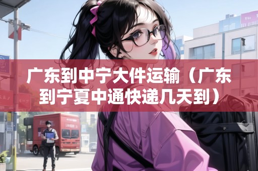 廣東到中寧大件運輸（廣東到寧夏中通快遞幾天到）