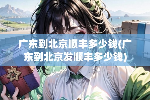 廣東到北京順豐多少錢(廣東到北京發(fā)順豐多少錢) 廣東到北京順豐多少錢(廣東到北京發(fā)順豐多少錢)