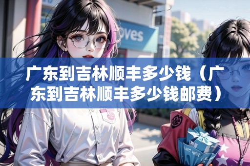 廣東到吉林順豐多少錢（廣東到吉林順豐多少錢郵費(fèi)）