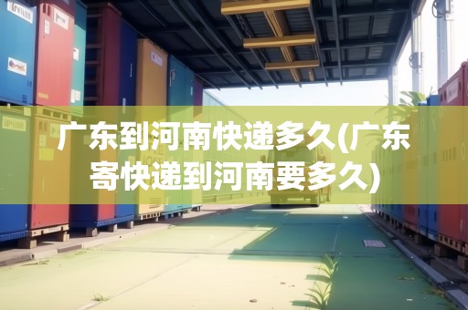 廣東到河南快遞多久(廣東寄快遞到河南要多久)