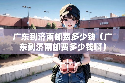 廣東到濟(jì)南郵費(fèi)多少錢(廣東到濟(jì)南郵費(fèi)多少錢?。? title=