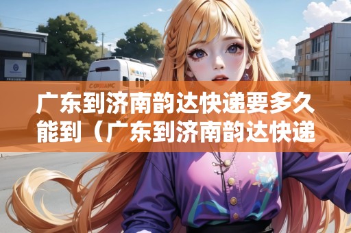廣東到濟南韻達快遞要多久能到（廣東到濟南韻達快遞要多久能到貨）