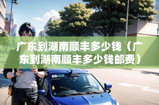 廣東到湖南順豐多少錢（廣東到湖南順豐多少錢郵費(fèi)）