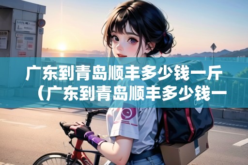 廣東到青島順豐多少錢一斤（廣東到青島順豐多少錢一斤運費）