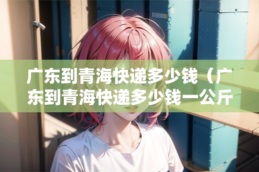 廣東到青?？爝f多少錢（廣東到青?？爝f多少錢一公斤）