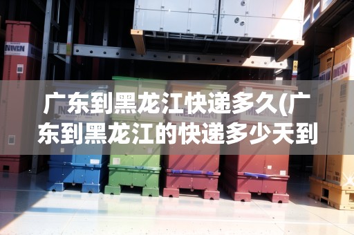 廣東到黑龍江快遞多久(廣東到黑龍江的快遞多少天到)