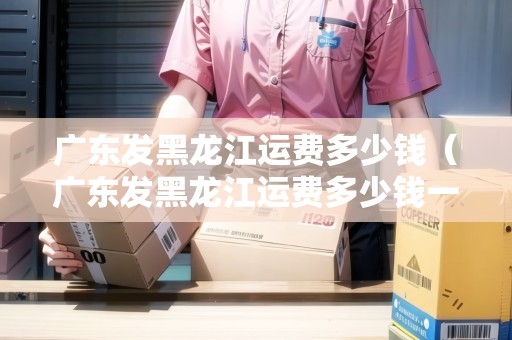 廣東發(fā)黑龍江運(yùn)費(fèi)多少錢（廣東發(fā)黑龍江運(yùn)費(fèi)多少錢一噸）