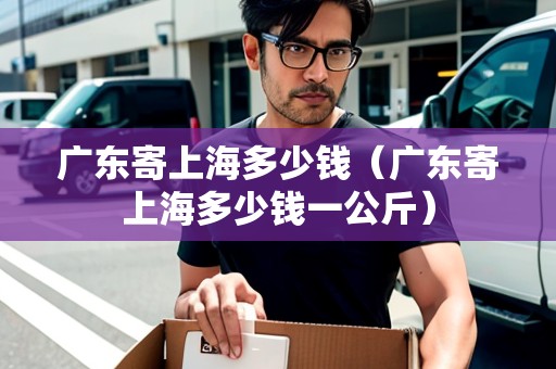 廣東寄上海多少錢（廣東寄上海多少錢一公斤）