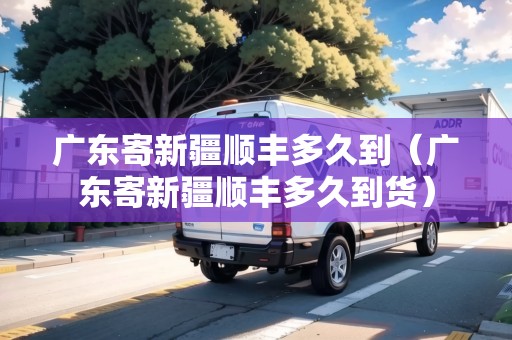 廣東寄新疆順豐多久到（廣東寄新疆順豐多久到貨）