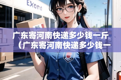 廣東寄河南快遞多少錢一斤（廣東寄河南快遞多少錢一斤價格）