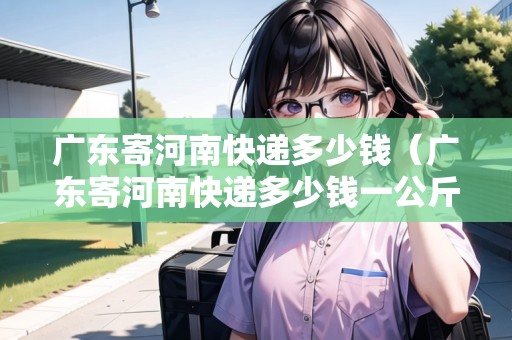 廣東寄河南快遞多少錢（廣東寄河南快遞多少錢一公斤）