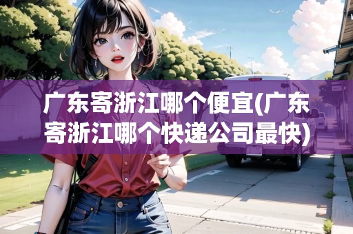 廣東寄浙江哪個(gè)便宜(廣東寄浙江哪個(gè)快遞公司最快)