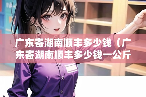 廣東寄湖南順豐多少錢（廣東寄湖南順豐多少錢一公斤）